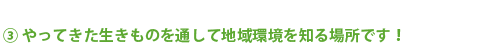 ③やってきた生きものを通して地域環境を知る場所です！